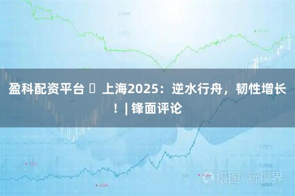盈科配资平台 ​上海2025：逆水行舟，韧性增长！| 锋面评论