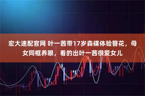 宏大速配官网 叶一茜带17岁森碟体验簪花,母女同框养眼,看的出叶一茜很爱女儿