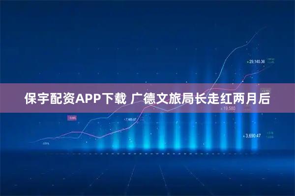 保宇配资APP下载 广德文旅局长走红两月后