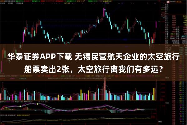 华泰证券APP下载 无锡民营航天企业的太空旅行船票卖出2张，太空旅行离我们有多远？