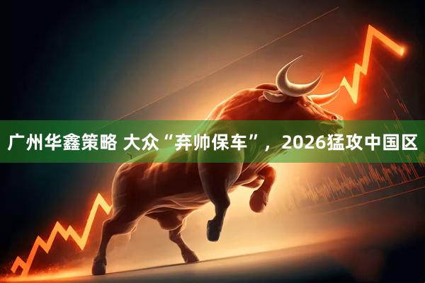 广州华鑫策略 大众“弃帅保车”,2026猛攻中国区
