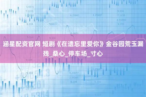 涵星配资官网 短剧《在遗忘里爱你》金谷园荒玉漏残_桑心_停车场_寸心