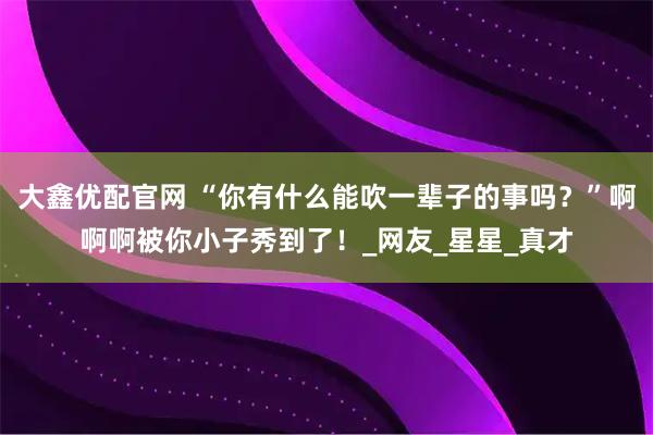 大鑫优配官网 “你有什么能吹一辈子的事吗？”啊啊啊被你小子秀到了！_网友_星星_真才