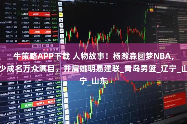 牛策略APP下载 人物故事！杨瀚森圆梦NBA，年少成名万众瞩目，并肩姚明易建联_青岛男篮_辽宁_山东