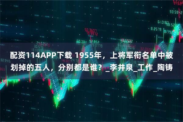 配资114APP下载 1955年,上将军衔名单中被划掉的五人,分别都是谁?_李井泉_工作_陶铸
