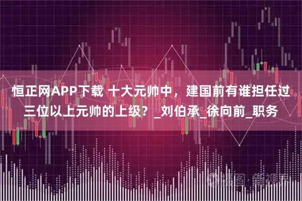 恒正网APP下载 十大元帅中，建国前有谁担任过三位以上元帅的上级？_刘伯承_徐向前_职务