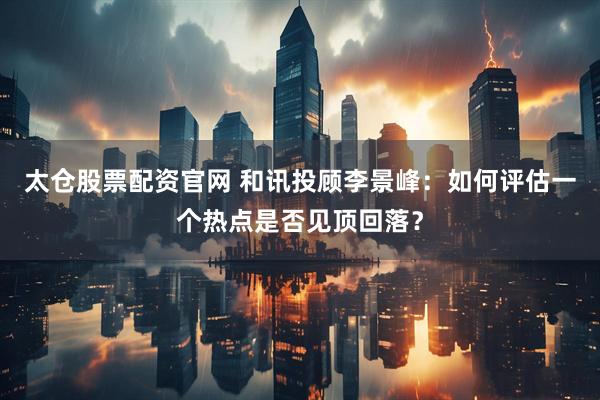 太仓股票配资官网 和讯投顾李景峰：如何评估一个热点是否见顶回落？
