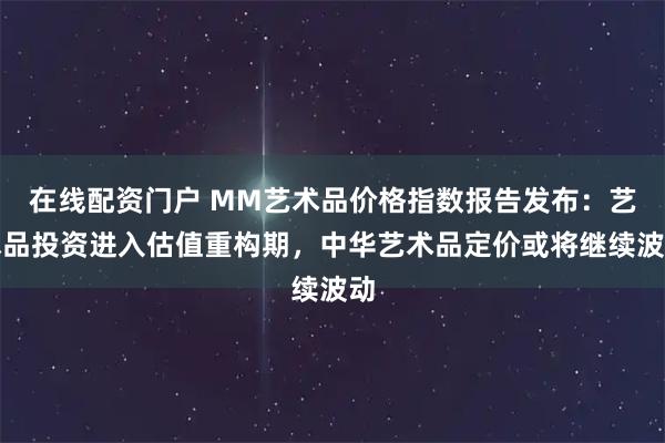 在线配资门户 MM艺术品价格指数报告发布：艺术品投资进入估值重构期，中华艺术品定价或将继续波动