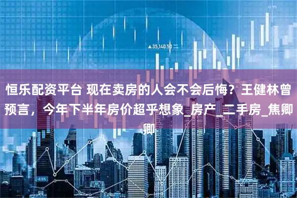 恒乐配资平台 现在卖房的人会不会后悔？王健林曾预言，今年下半年房价超乎想象_房产_二手房_焦卿