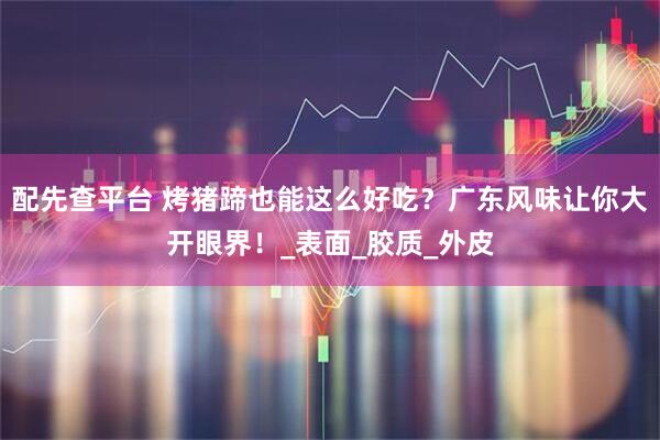 配先查平台 烤猪蹄也能这么好吃？广东风味让你大开眼界！_表面_胶质_外皮