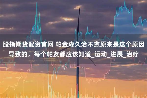 股指期货配资官网 帕金森久治不愈原来是这个原因导致的，每个帕友都应该知道_运动_进展_治疗