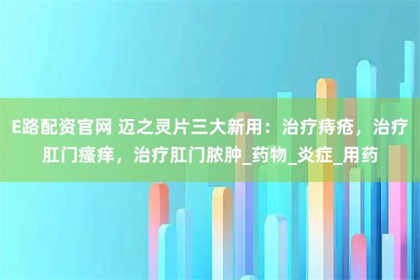 E路配资官网 迈之灵片三大新用：治疗痔疮，治疗肛门瘙痒，治疗肛门脓肿_药物_炎症_用药
