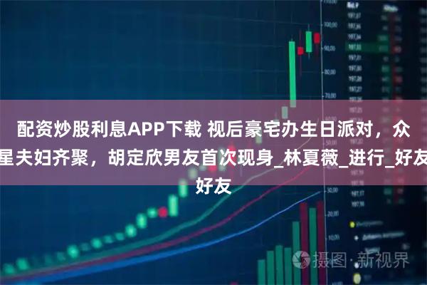 配资炒股利息APP下载 视后豪宅办生日派对，众星夫妇齐聚，胡定欣男友首次现身_林夏薇_进行_好友