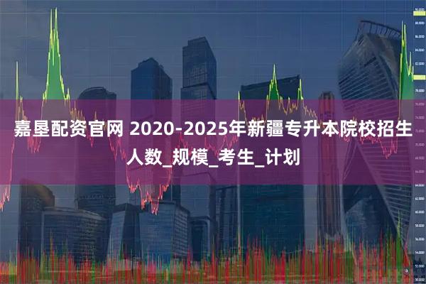 嘉垦配资官网 2020-2025年新疆专升本院校招生人数_规模_考生_计划