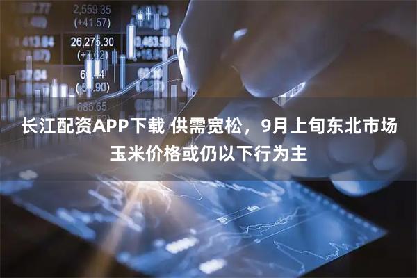 长江配资APP下载 供需宽松,9月上旬东北市场玉米价格或仍以下行为主
