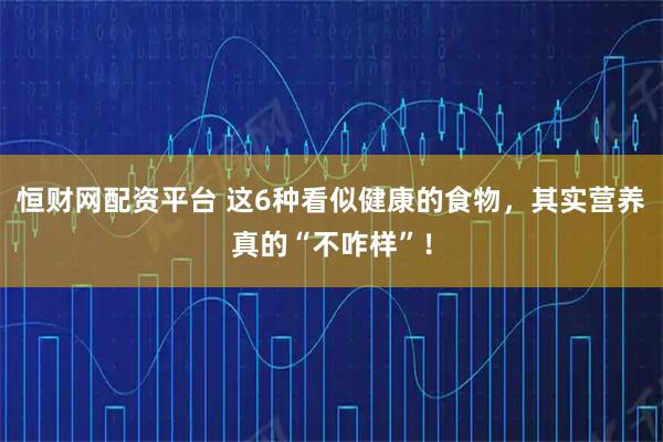 恒财网配资平台 这6种看似健康的食物，其实营养真的“不咋样”！