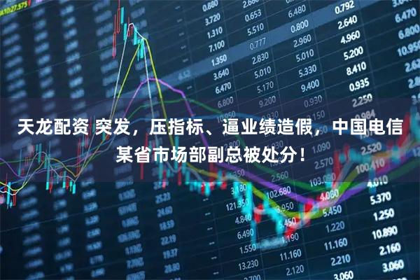 天龙配资 突发，压指标、逼业绩造假，中国电信某省市场部副总被处分！