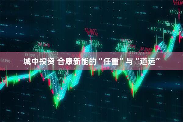 城中投资 合康新能的“任重”与“道远”
