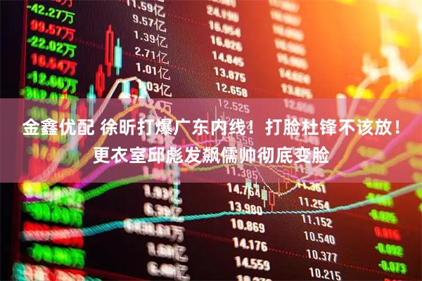金鑫优配 徐昕打爆广东内线！打脸杜锋不该放！更衣室邱彪发飙儒帅彻底变脸